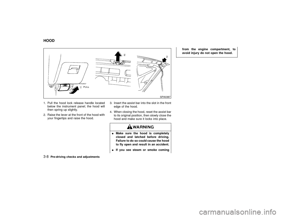 NISSAN PATHFINDER 1998 R50 / 2.G Owners Manual 1. Pull the hood lock release handle located
below the instrument panel; the hood will
then spring up slightly.
2. Raise the lever at the front of the hood with
your fingertips and raise the hood.3. I
