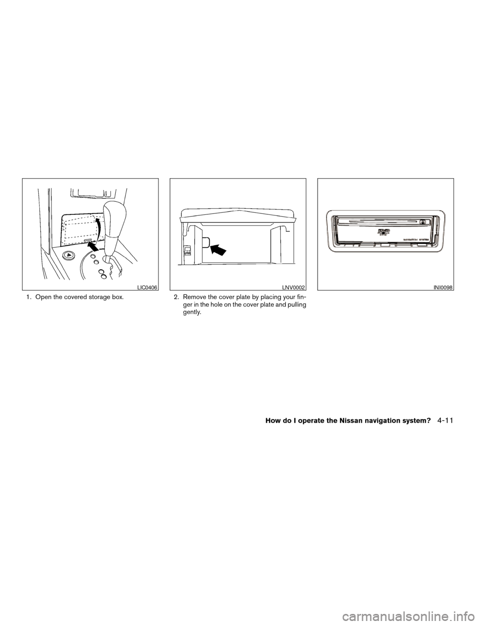 NISSAN MAXIMA 2004 A34 / 6.G Navigation Manual 1. Open the covered storage box. 2. Remove the cover plate by placing your fin-
ger in the hole on the cover plate and pulling
gently.
LIC0406LNV0002INI0098
How do I operate the Nissan navigation syst NISSAN MAXIMA 2004 A34 / 6.G Navigation Manual 1. Open the covered storage box. 2. Remove the cover plate by placing your fin-
ger in the hole on the cover plate and pulling
gently.
LIC0406LNV0002INI0098
How do I operate the Nissan navigation syst