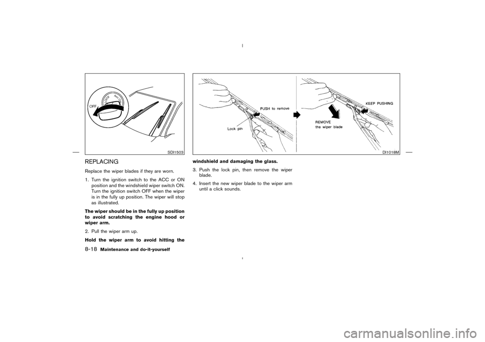 NISSAN MURANO 2004 1.G Owners Manual REPLACINGReplace the wiper blades if they are worn.
1. Turn the ignition switch to the ACC or ON
position and the windshield wiper switch ON.
Turn the ignition switch OFF when the wiper
is in the full