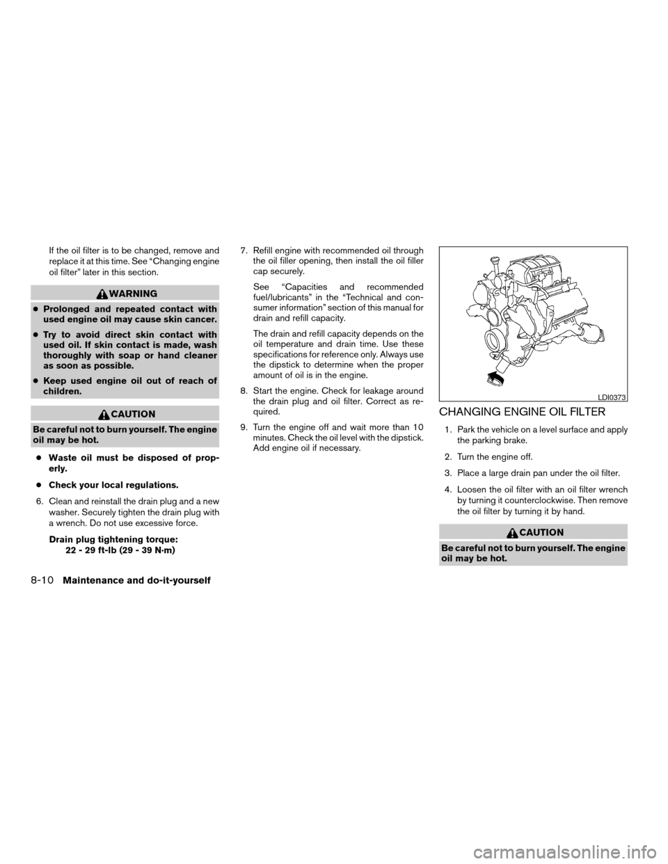 NISSAN TITAN 2004 1.G Owners Manual If the oil filter is to be changed, remove and
replace it at this time. See “Changing engine
oil filter” later in this section.
WARNING
cProlonged and repeated contact with
used engine oil may cau