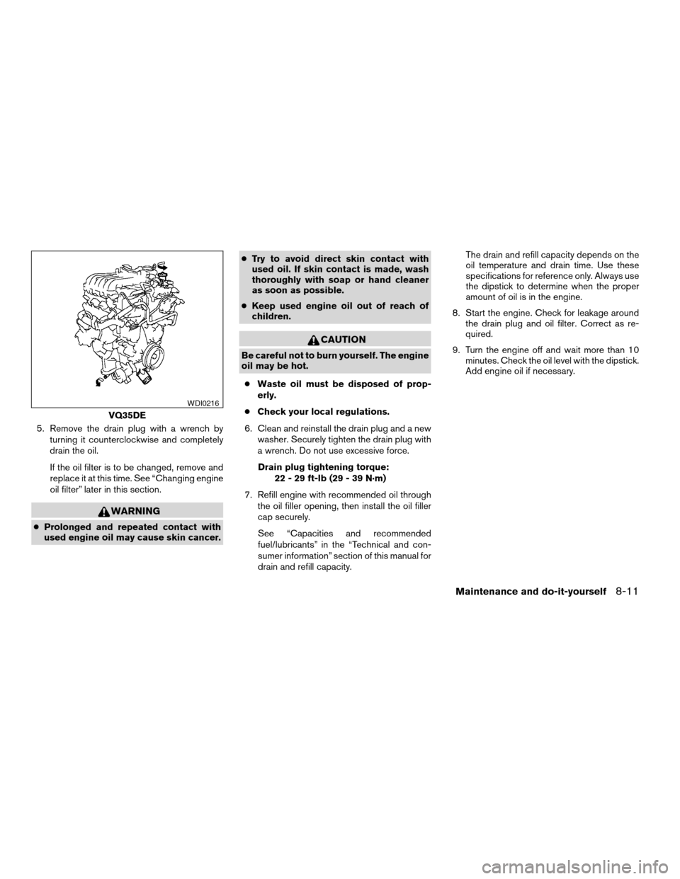 NISSAN ALTIMA 2005 L31 / 3.G Owners Manual 5. Remove the drain plug with a wrench byturning it counterclockwise and completely
drain the oil.
If the oil filter is to be changed, remove and
replace it at this time. See “Changing engine
oil fi