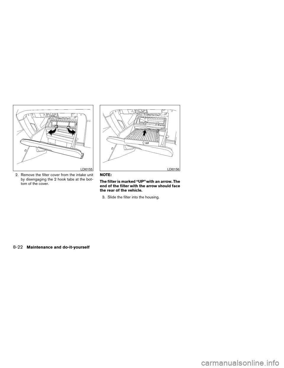 NISSAN ALTIMA 2005 L31 / 3.G Owners Manual 2. Remove the filter cover from the intake unitby disengaging the 2 hook tabs at the bot-
tom of the cover. NOTE:
The filter is marked “UP” with an arrow. The
end of the filter with the arrow shou