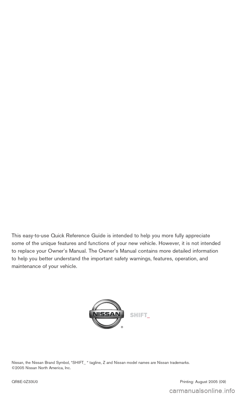 NISSAN 350Z 2006 Z33 Quick Reference Guide
QR6E-0Z33U0 Printing: August 2005 (09)
Nissan, the Nissan Brand Symbol, “SHIFT_ “ tagline, Z and Nissan model names are Nissan trademarks.
©2005 Nissan North NISSAN 350Z 2006 Z33 Quick Reference Guide
QR6E-0Z33U0 Printing: August 2005 (09)
Nissan, the Nissan Brand Symbol, “SHIFT_ “ tagline, Z and Nissan model names are Nissan trademarks.
©2005 Nissan North