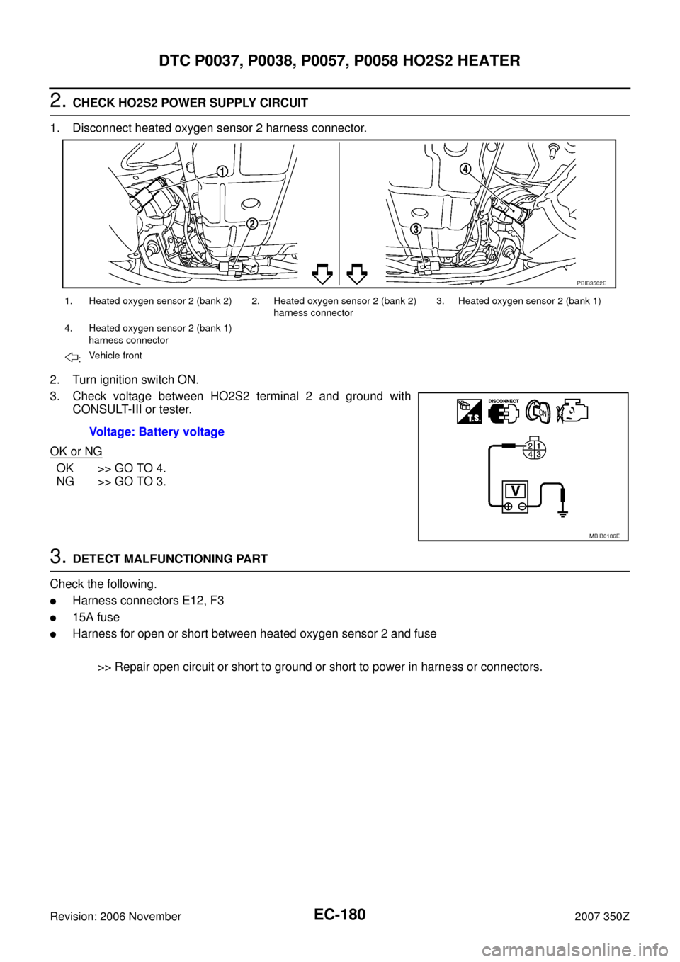 NISSAN 350Z 2007 Z33 Engine Control Workshop Manual EC-180
DTC P0037, P0038, P0057, P0058 HO2S2 HEATER
Revision: 2006 November2007 350Z
2. CHECK HO2S2 POWER SUPPLY CIRCUIT
1. Disconnect heated oxygen sensor 2 harness connector.
2. Turn ignition switch NISSAN 350Z 2007 Z33 Engine Control Workshop Manual EC-180
DTC P0037, P0038, P0057, P0058 HO2S2 HEATER
Revision: 2006 November2007 350Z
2. CHECK HO2S2 POWER SUPPLY CIRCUIT
1. Disconnect heated oxygen sensor 2 harness connector.
2. Turn ignition switch