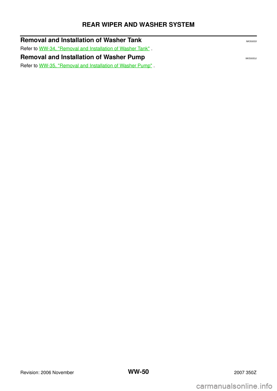 NISSAN 350Z 2007 Z33 Wiper, Washer And Horn Service Manual WW-50
REAR WIPER AND WASHER SYSTEM
Revision: 2006 November2007 350Z
Removal and Installation of Washer TankNKS0053I
Refer to WW-34, "Removal and Installation of Washer Tank" .
Removal and Installation
