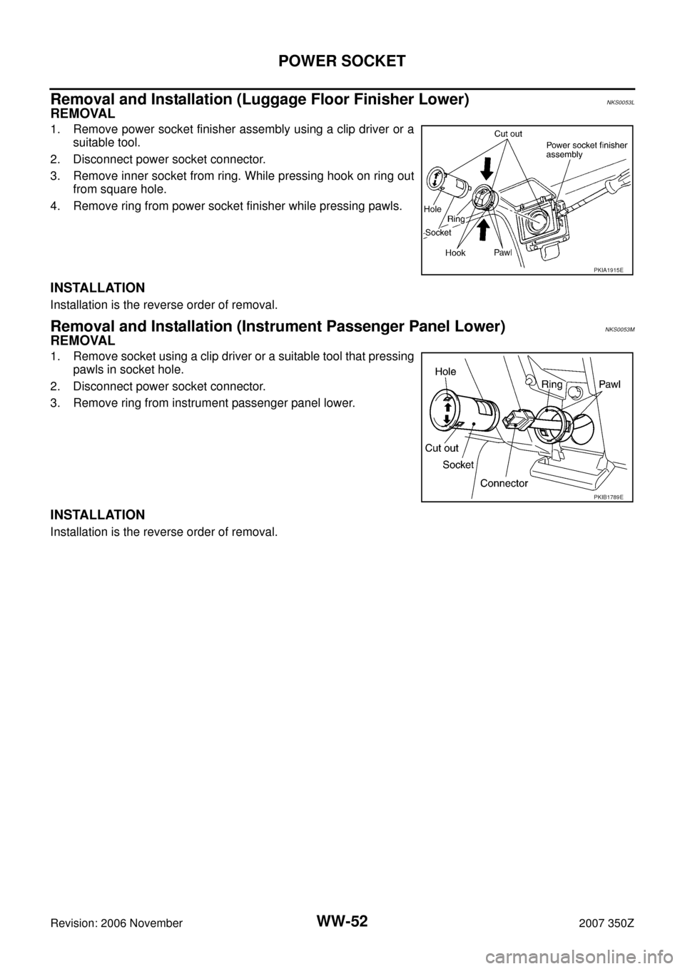 NISSAN 350Z 2007 Z33 Wiper, Washer And Horn Workshop Manual WW-52
POWER SOCKET
Revision: 2006 November2007 350Z
Removal and Installation (Luggage Floor Finisher Lower)NKS0053L
REMOVAL
1. Remove power socket finisher assembly using a clip driver or a
suitable t NISSAN 350Z 2007 Z33 Wiper, Washer And Horn Workshop Manual WW-52
POWER SOCKET
Revision: 2006 November2007 350Z
Removal and Installation (Luggage Floor Finisher Lower)NKS0053L
REMOVAL
1. Remove power socket finisher assembly using a clip driver or a
suitable t