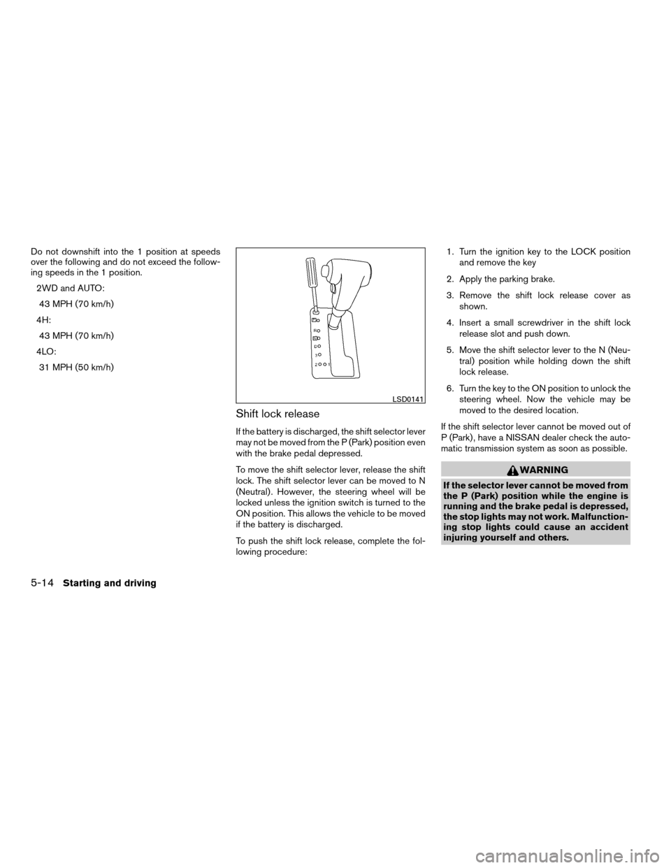 NISSAN FRONTIER 2008 D22 / 1.G Owners Manual Do not downshift into the 1 position at speeds
over the following and do not exceed the follow-
ing speeds in the 1 position.
2WD and AUTO:
43 MPH (70 km/h)
4H:
43 MPH (70 km/h)
4LO:
31 MPH (50 km/h)
NISSAN FRONTIER 2008 D22 / 1.G Owners Manual Do not downshift into the 1 position at speeds
over the following and do not exceed the follow-
ing speeds in the 1 position.
2WD and AUTO:
43 MPH (70 km/h)
4H:
43 MPH (70 km/h)
4LO:
31 MPH (50 km/h)