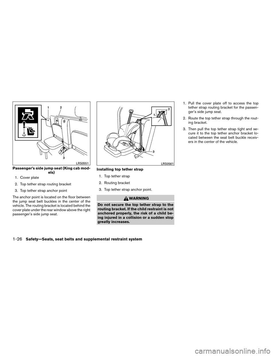 NISSAN FRONTIER 2008 D22 / 1.G Service Manual 1. Cover plate
2. Top tether strap routing bracket
3. Top tether strap anchor point
The anchor point is located on the floor between
the jump seat belt buckles in the center of the
vehicle. The routin NISSAN FRONTIER 2008 D22 / 1.G Service Manual 1. Cover plate
2. Top tether strap routing bracket
3. Top tether strap anchor point
The anchor point is located on the floor between
the jump seat belt buckles in the center of the
vehicle. The routin