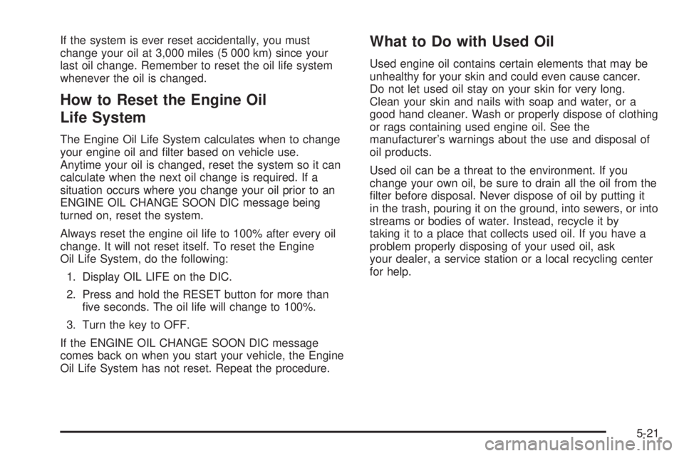 PONTIAC BONNEVILLE 2005  Owners Manual If the system is ever reset accidentally, you must
change your oil at 3,000 miles (5 000 km) since your
last oil change. Remember to reset the oil life system
whenever the oil is changed.
How to Reset