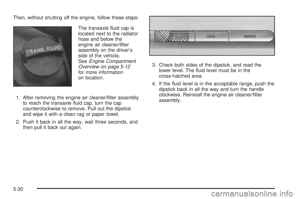 PONTIAC BONNEVILLE 2005  Owners Manual Then, without shutting off the engine, follow these steps:
The transaxle �uid cap is
located next to the radiator
hose and below the
engine air cleaner/�lter
assembly on the driver’s
side of the veh