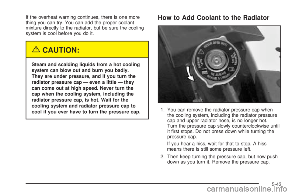 PONTIAC BONNEVILLE 2005  Owners Manual If the overheat warning continues, there is one more
thing you can try. You can add the proper coolant
mixture directly to the radiator, but be sure the cooling
system is cool before you do it.
{CAUTI