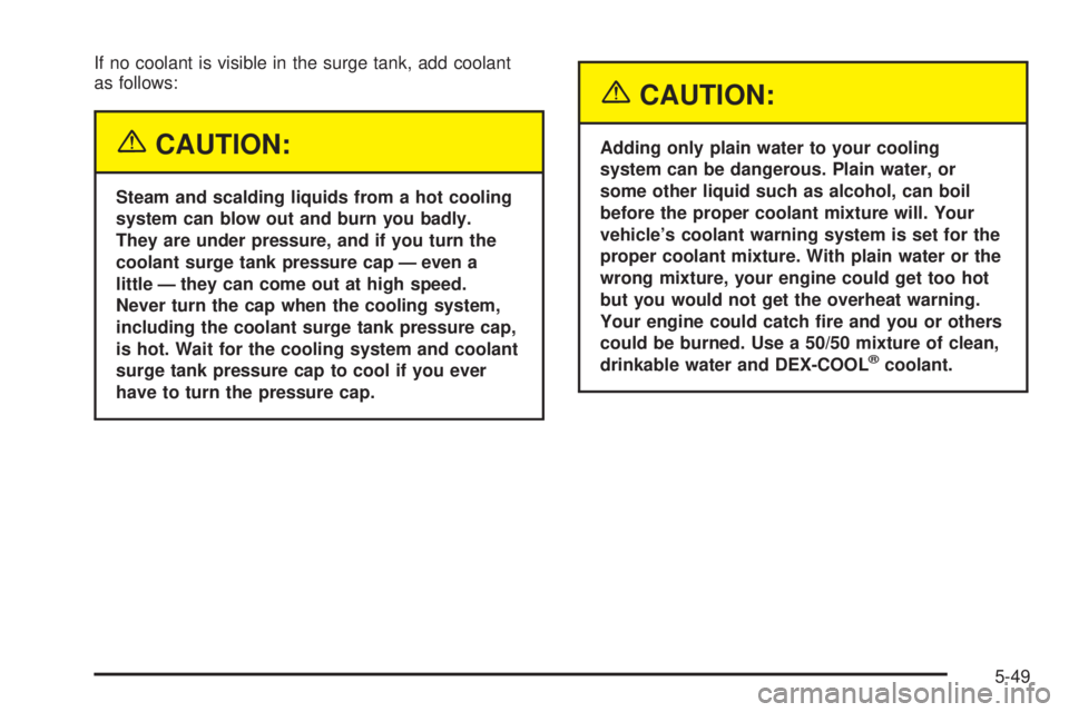 PONTIAC BONNEVILLE 2005  Owners Manual If no coolant is visible in the surge tank, add coolant
as follows:
{CAUTION:
Steam and scalding liquids from a hot cooling
system can blow out and burn you badly.
They are under pressure, and if you 