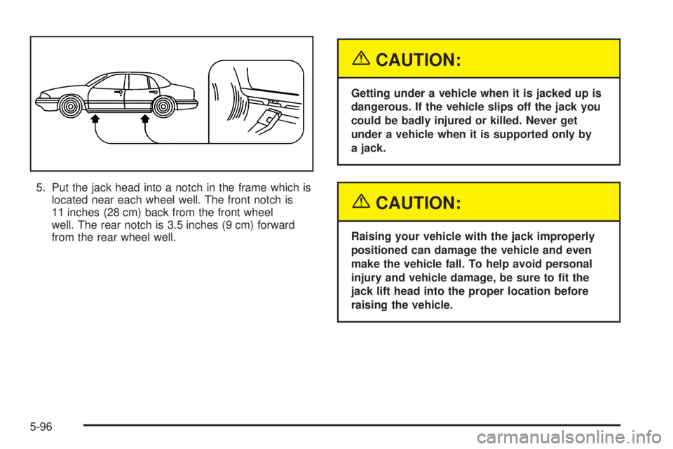 PONTIAC BONNEVILLE 2005  Owners Manual 5. Put the jack head into a notch in the frame which is
located near each wheel well. The front notch is
11 inches (28 cm) back from the front wheel
well. The rear notch is 3.5 inches (9 cm) forward
f