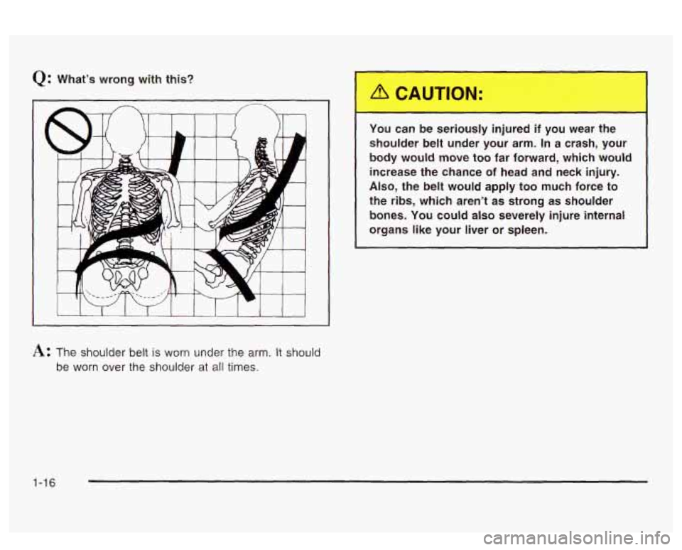 PONTIAC BONNEVILLE 2003 Owners Manual Q: What’s wrong  with  this? 
You  can  be  seriously  injured 
if you wear  the 
shoulder  belt  under  your  arm. In  a crash,  your 
body  would  move  too  far  forward,  which  would  increase 