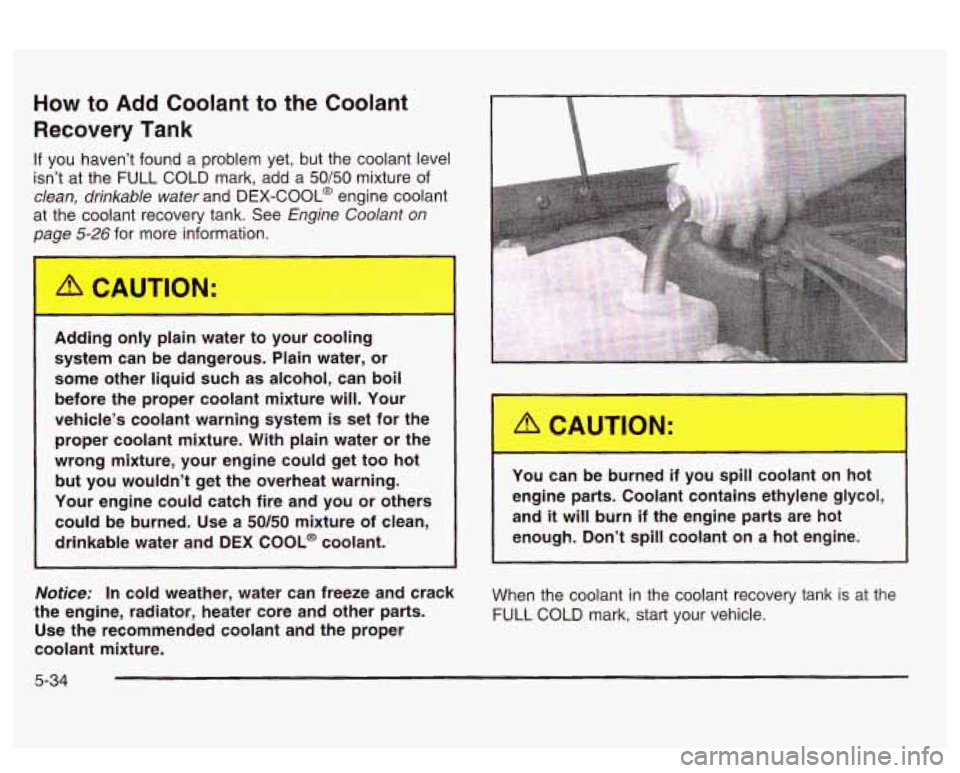 PONTIAC BONNEVILLE 2003  Owners Manual How to Add Coolant to  the Coolant 
Recovery Tank 
If you haven’t  found a problem  yet, but the  coolant  level 
isn’t  at the  FULL  COLD  mark,  add  a 
50/50 mixture of 
clean,  drinkable  wat
