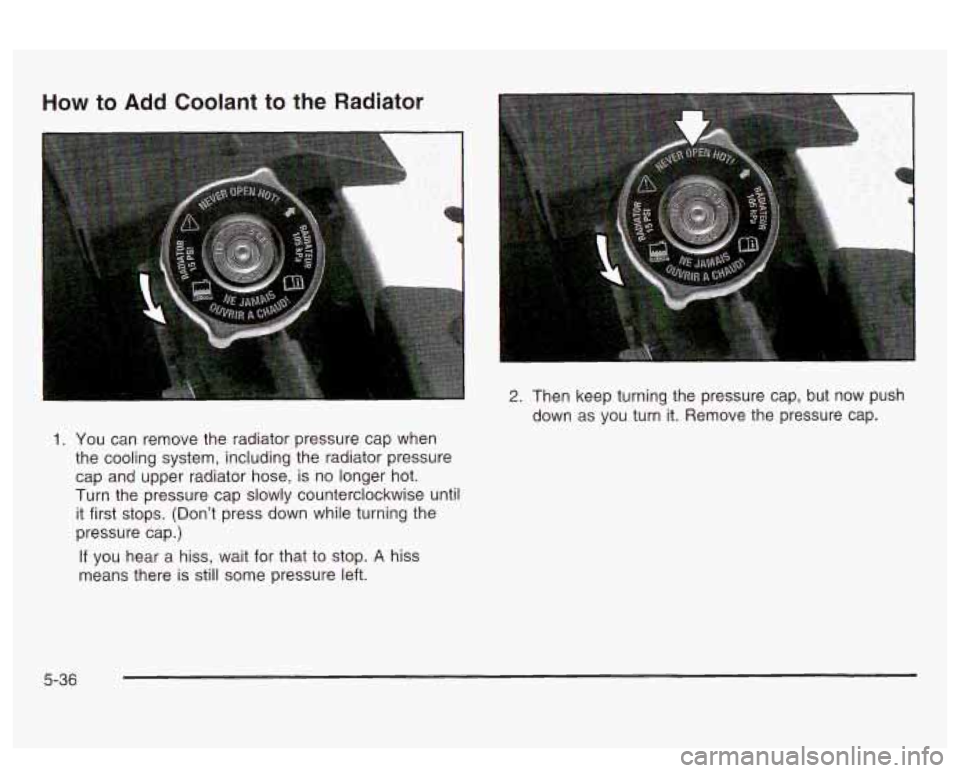 PONTIAC BONNEVILLE 2003  Owners Manual How to  Add Coolant  to the  Radiator 
1. You  can  remove  the  radiator pressure  cap  when 
the cooling  system, including the  radiator pressure 
cap  and  upper  radiator hose, is no  longer  hot