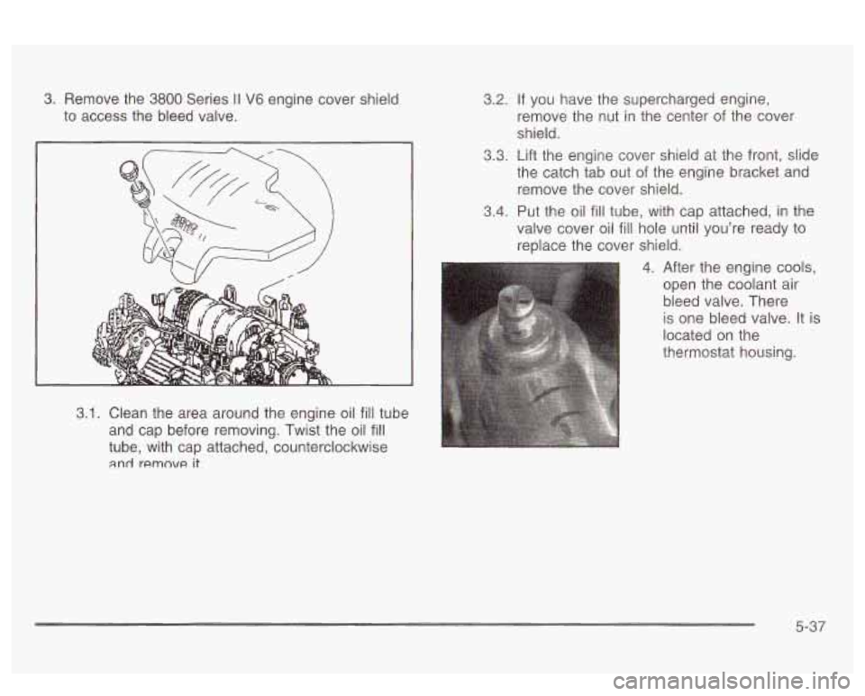 PONTIAC BONNEVILLE 2003  Owners Manual 3. Remove  the  3800  Series II V6 engine cover shield 
to access  the bleed valve. 
3.1. Clean  the  area  around  the engine oil fill tube 
and  cap  before removing.  Twist the oil 
fill 
tube, wit