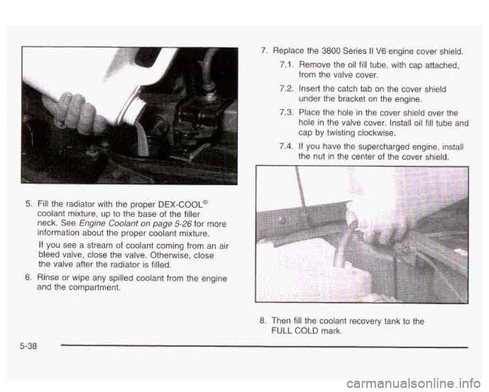 PONTIAC BONNEVILLE 2003  Owners Manual 5. Fill the  radiator  with the proper DEX-COOL@ 
coolant mixture,  up to  the  base  of  the filler 
neck.  See 
Engine Coolant on page 5-26 for more 
information about  the proper coolant mixture. 
