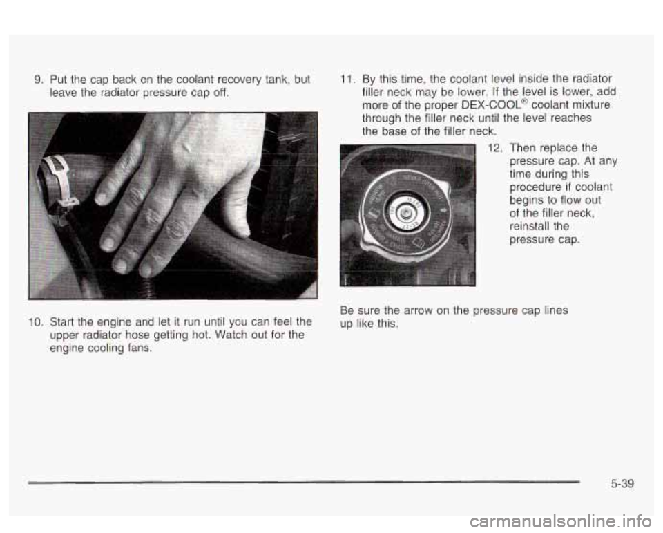 PONTIAC BONNEVILLE 2003  Owners Manual 9. Put  the  cap  back  on the coolant recovery tank, but 
leave  the  radiator pressure  cap 
off. 
11. By this time,  the coolant level inside  the radiator 
filler  neck  may  be  lower. 
If the le
