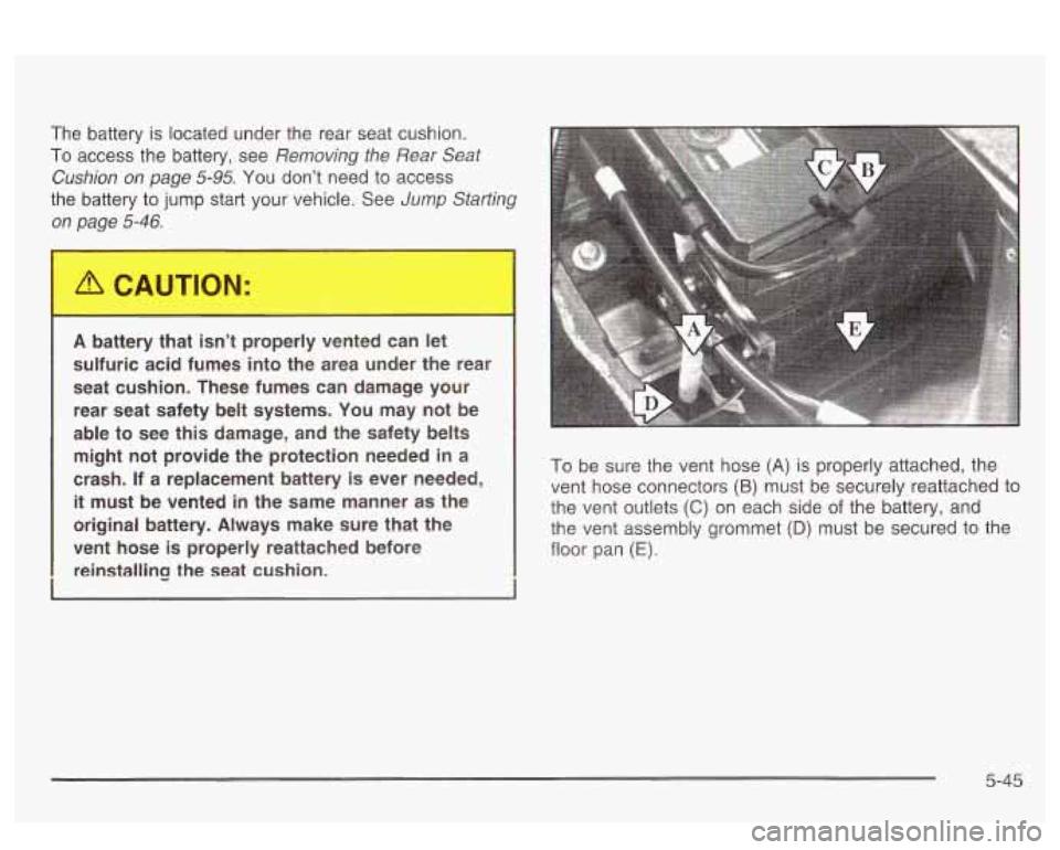 PONTIAC BONNEVILLE 2003 Owners Manual The battery is located under the rear seat cushion.
To access the battery, see Removing the Rear Seat
Cushion on page
5-95. You dont need to access
the battery to jump start your PONTIAC BONNEVILLE 2003 Owners Manual The battery is located under the rear seat cushion.
To access the battery, see Removing the Rear Seat
Cushion on page
5-95. You dont need to access
the battery to jump start your