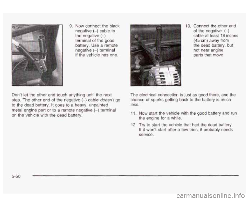 PONTIAC BONNEVILLE 2003 Owners Manual 9. Now connect the black
negative
(-) cable to
the negative (-)
terminal of the good
battery. Use a remote
negative
(-) terminal
if the vehicle has one.
Don’t
let the other end PONTIAC BONNEVILLE 2003 Owners Manual 9. Now connect the black
negative
(-) cable to
the negative (-)
terminal of the good
battery. Use a remote
negative
(-) terminal
if the vehicle has one.
Don’t
let the other end