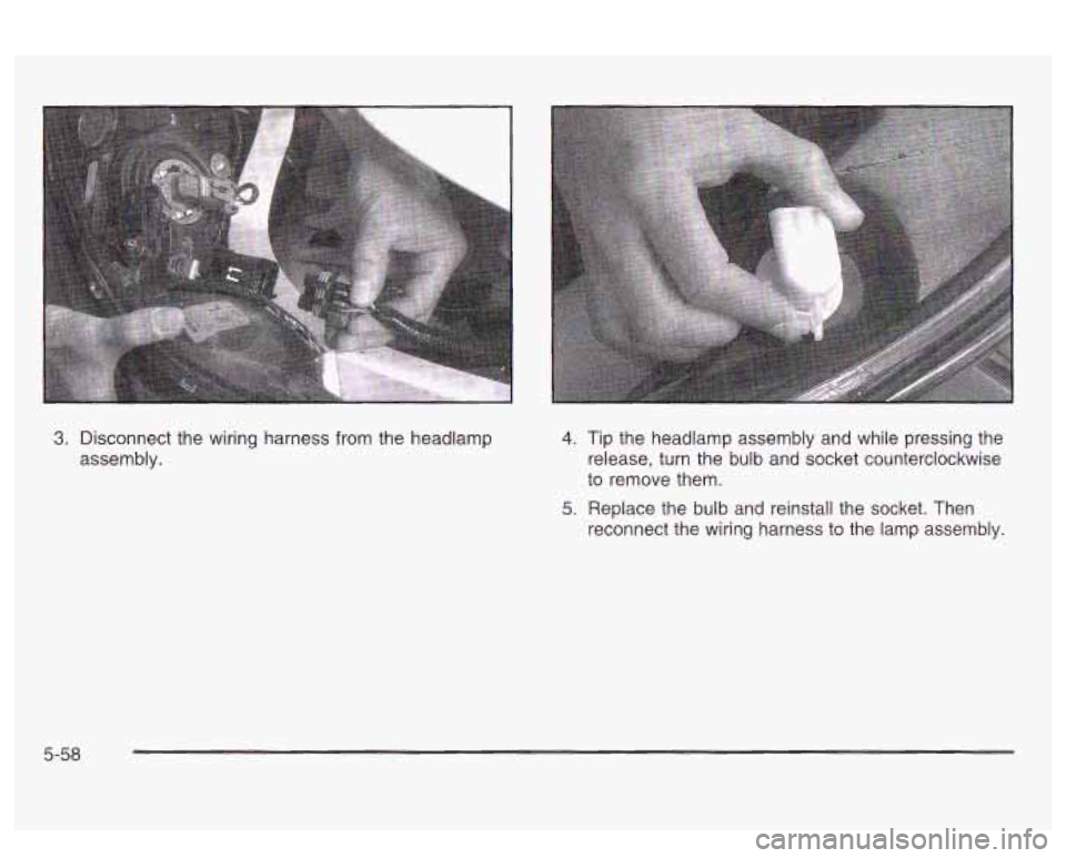 PONTIAC BONNEVILLE 2003  Owners Manual 3. ~iSCOnneCt the wiring harness from the  headlamp 
assembly. 4. 
5. 
Tip the  headlamp  assembly  and  while  pressing  the 
release, turn the  bulb  and  socket  counterclockwise 
to  remove  them.