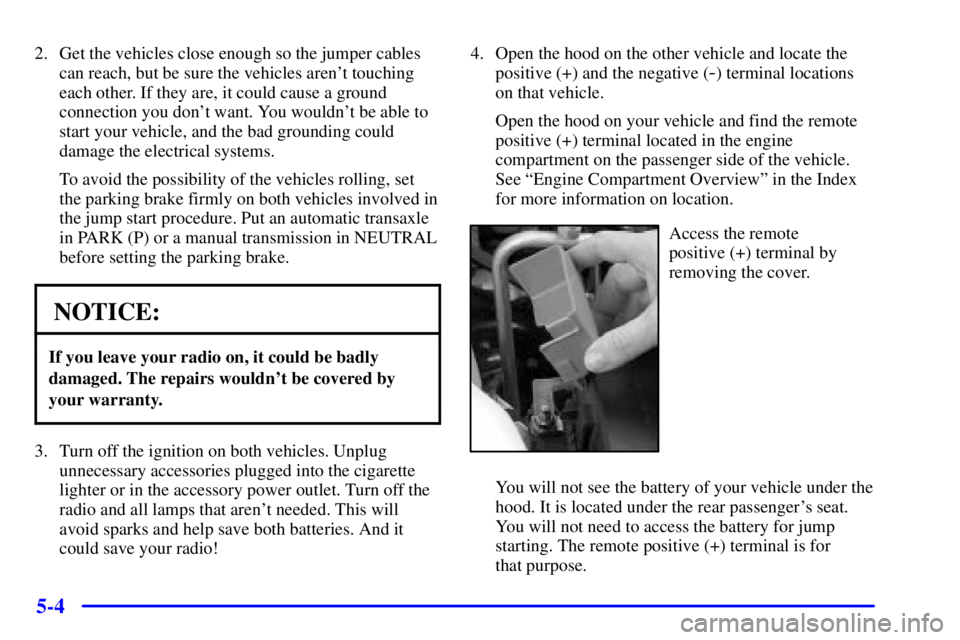 PONTIAC BONNEVILLE 2002 Owners Manual 5-4
2. Get the vehicles close enough so the jumper cables
can reach, but be sure the vehicles arent touching
each other. If they are, it could cause a ground
connection you dont want. You wouldnt b PONTIAC BONNEVILLE 2002 Owners Manual 5-4
2. Get the vehicles close enough so the jumper cables
can reach, but be sure the vehicles arent touching
each other. If they are, it could cause a ground
connection you dont want. You wouldnt b