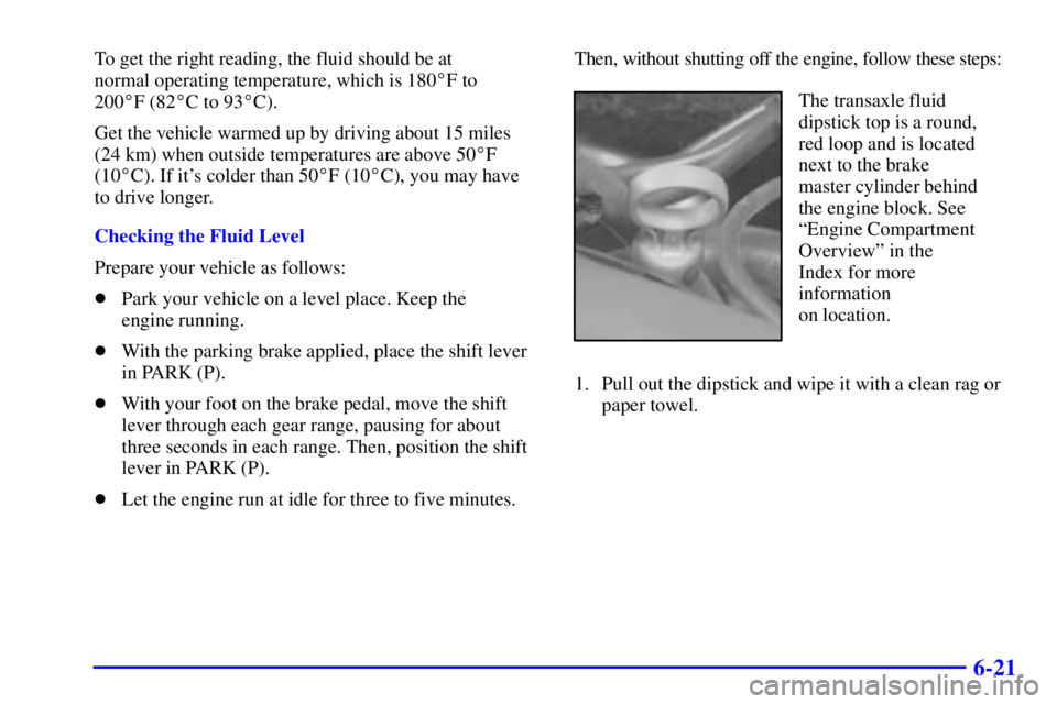 PONTIAC BONNEVILLE 2001  Owners Manual 6-21
To get the right reading, the fluid should be at 
normal operating temperature, which is 180F to 
200F (82C to 93C).
Get the vehicle warmed up by driving about 15 miles
(24 km) when outside t