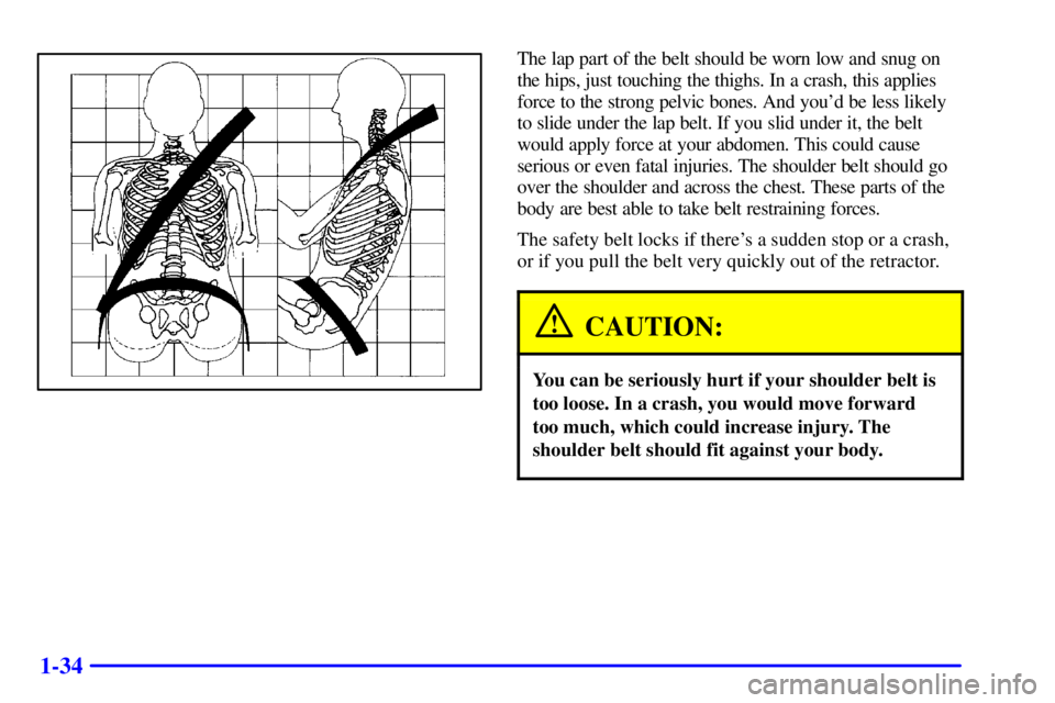 PONTIAC BONNEVILLE 2001 Service Manual 1-34
The lap part of the belt should be worn low and snug on
the hips, just touching the thighs. In a crash, this applies
force to the strong pelvic bones. And youd be less likely
to slide under the 