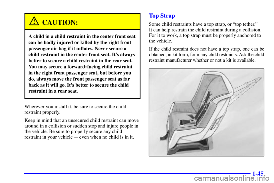 PONTIAC BONNEVILLE 2001 Workshop Manual 1-45
CAUTION:
A child in a child restraint in the center front seat
can be badly injured or killed by the right front
passenger air bag if it inflates. Never secure a
child restraint in the center fro