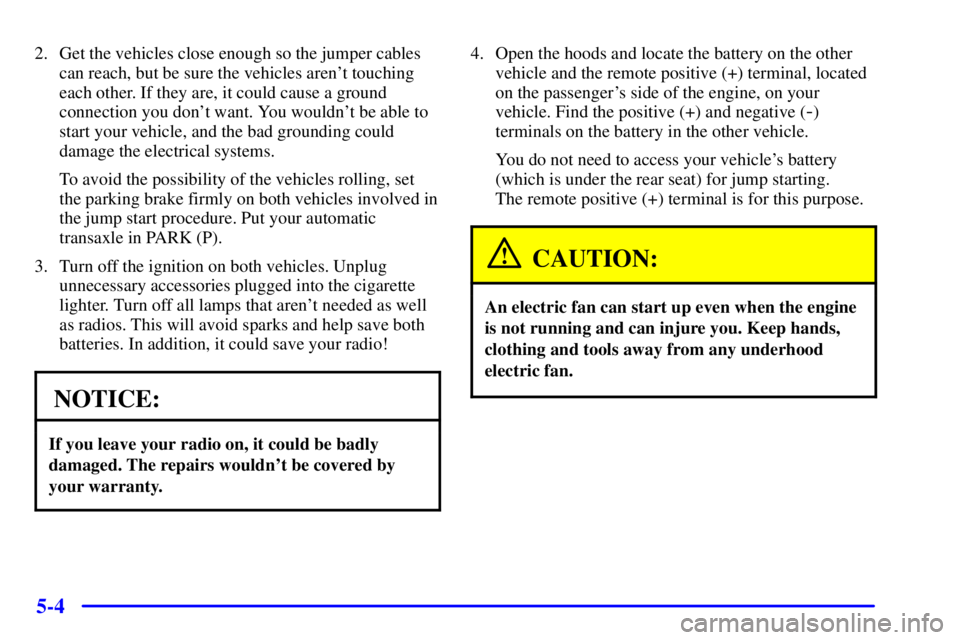 PONTIAC BONNEVILLE 2000  Owners Manual 5-4
2. Get the vehicles close enough so the jumper cables
can reach, but be sure the vehicles arent touching
each other. If they are, it could cause a ground
connection you dont want. You wouldnt b