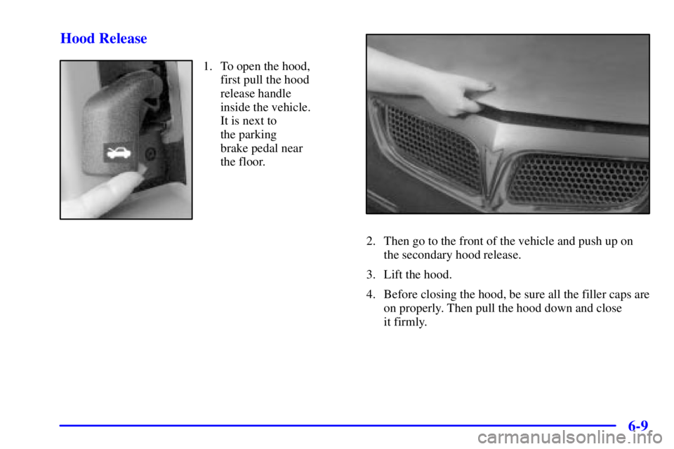 PONTIAC BONNEVILLE 2000  Owners Manual 6-9 Hood Release
1. To open the hood,
first pull the hood
release handle
inside the vehicle.
It is next to 
the parking 
brake pedal near
the floor.
2. Then go to the front of the vehicle and push up 