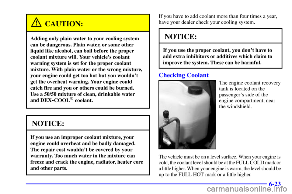 PONTIAC BONNEVILLE 2000  Owners Manual 6-23
CAUTION:
Adding only plain water to your cooling system
can be dangerous. Plain water, or some other
liquid like alcohol, can boil before the proper
coolant mixture will. Your vehicles coolant
w