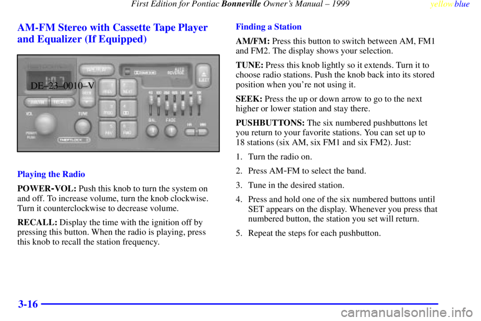 PONTIAC BONNEVILLE 1999 Owners Manual First Edition for Pontiac Bonneville Owners Manual ± 1999
yellowblue
3-16 AM-FM Stereo with Cassette Tape Player
and Equalizer (If Equipped)
DE±23±0010±V
Playing the Radio
POWER
-VOL: Push t PONTIAC BONNEVILLE 1999 Owners Manual First Edition for Pontiac Bonneville Owners Manual ± 1999
yellowblue
3-16 AM-FM Stereo with Cassette Tape Player
and Equalizer (If Equipped)
DE±23±0010±V
Playing the Radio
POWER
-VOL: Push t