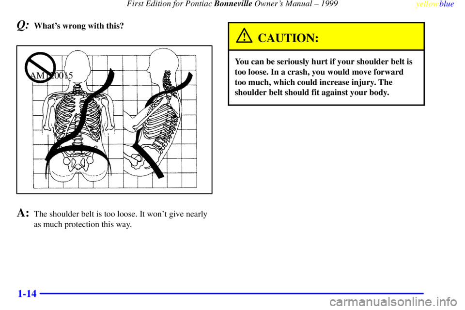 PONTIAC BONNEVILLE 1999 User Guide First Edition for Pontiac Bonneville Owners Manual ± 1999
yellowblue
1-14
Q:Whats wrong with this?
AM120015
A:The shoulder belt is too loose. It wont give nearly
as much protection this way.
PONTIAC BONNEVILLE 1999 User Guide First Edition for Pontiac Bonneville Owners Manual ± 1999
yellowblue
1-14
Q:Whats wrong with this?
AM120015
A:The shoulder belt is too loose. It wont give nearly
as much protection this way.