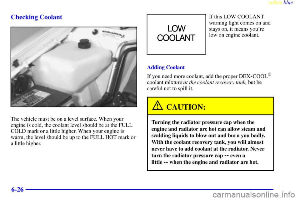 PONTIAC BONNEVILLE 1999  Owners Manual yellowblue     
6-26 Checking Coolant
The vehicle must be on a level surface. When your
engine is cold, the coolant level should be at the FULL
COLD mark or a little higher. When your engine is
warm, 