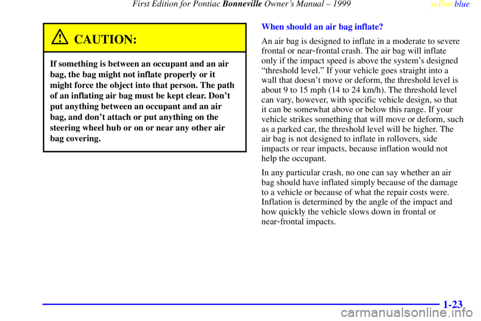 PONTIAC BONNEVILLE 1999 Owners Manual First Edition for Pontiac Bonneville Owners Manual ± 1999
yellowblue
1-23
CAUTION:
If something is between an occupant and an air
bag, the bag might not inflate properly or it
might force the PONTIAC BONNEVILLE 1999 Owners Manual First Edition for Pontiac Bonneville Owners Manual ± 1999
yellowblue
1-23
CAUTION:
If something is between an occupant and an air
bag, the bag might not inflate properly or it
might force the
