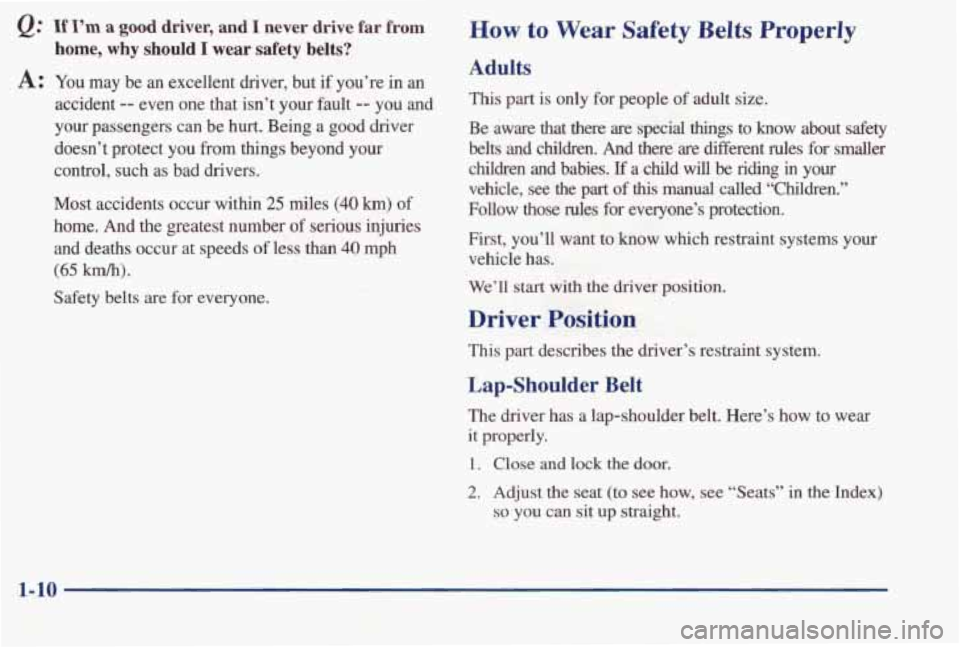 PONTIAC BONNEVILLE 1998 User Guide Q: If I’m a good  driver,  and I never  drive  far from 
home, why should I wear safety belts? 
A: You  may  be an excellent  driver,  but if  you’re in an 
accident -- even  one  that  isn’t  y
