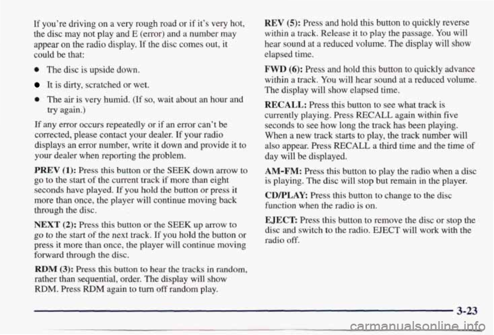 PONTIAC BONNEVILLE 1998 Owners Manual If you’re driving on a very rough road or if it’s very hot,
the disc may not play
and E (error) and a number may
appear on the radio display. If the disc comes out, it
could PONTIAC BONNEVILLE 1998 Owners Manual If you’re driving on a very rough road or if it’s very hot,
the disc may not play
and E (error) and a number may
appear on the radio display. If the disc comes out, it
could
