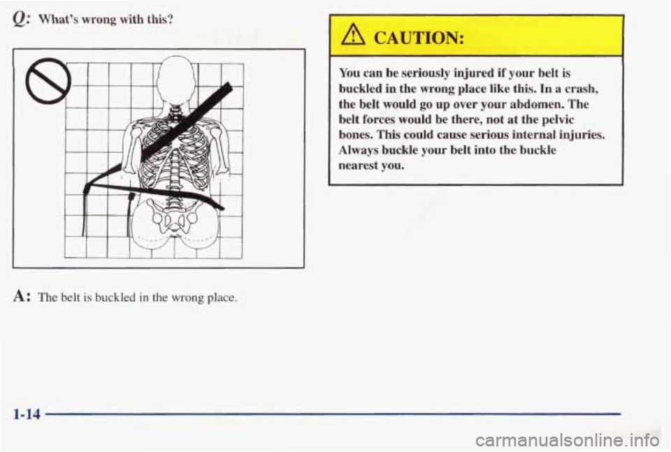 PONTIAC BONNEVILLE 1998 Owners Manual Q: What’s wrong with this?
I I I I I I I I 1
A CAUTION:
You can be seriously injured if your belt is
buckled in the wrong place like this. In a crash,
the belt would
go up over PONTIAC BONNEVILLE 1998 Owners Manual Q: What’s wrong with this?
I I I I I I I I 1
A CAUTION:
You can be seriously injured if your belt is
buckled in the wrong place like this. In a crash,
the belt would
go up over