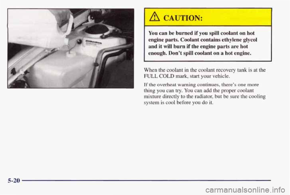 PONTIAC BONNEVILLE 1998  Owners Manual A CAUTION: 
You can  be  burned if you  spill  coolant  on  hot 
engine  parts.  Coolant  contains  ethylene  glycol 
and  it  will  burn  if  the  engine 
parts are  hot 
enough.  Don’t  spill  coo