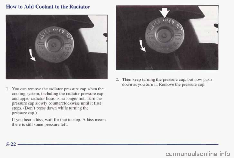 PONTIAC BONNEVILLE 1998  Owners Manual How to Add Coolant to the Radiator 
1. You can remove the radiator pressure  cap when  the 
cooling system, including  the radiator pressure cap 
and upper radiator hose, is no longer hot. Turn the 
p