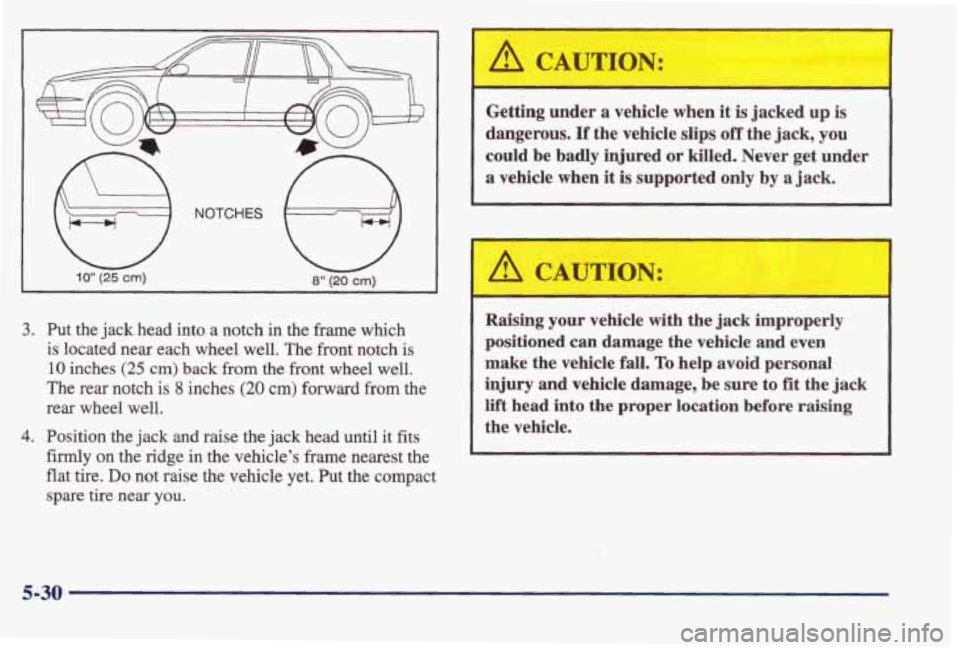 PONTIAC BONNEVILLE 1998  Owners Manual i 10” (26 cm) 
3. Put  the jack head  into  a  notch  in  the  frame  which 
is  located  near  each  wheel  well.  The  front  notch 
is 
10 inches (25 cm) back  from the front  wheel well. 
The  r