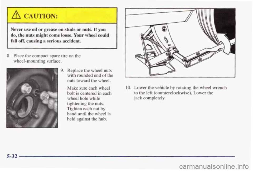 PONTIAC BONNEVILLE 1998  Owners Manual  A CAUTION: 
Never  use  oil  or  grease on studs  or nuts. If you 
do, the nuts might  come  loose. Your wheel  could 
fall 
off, causing  a serious accident. 
8. Place  the  compact  spare  tire  o