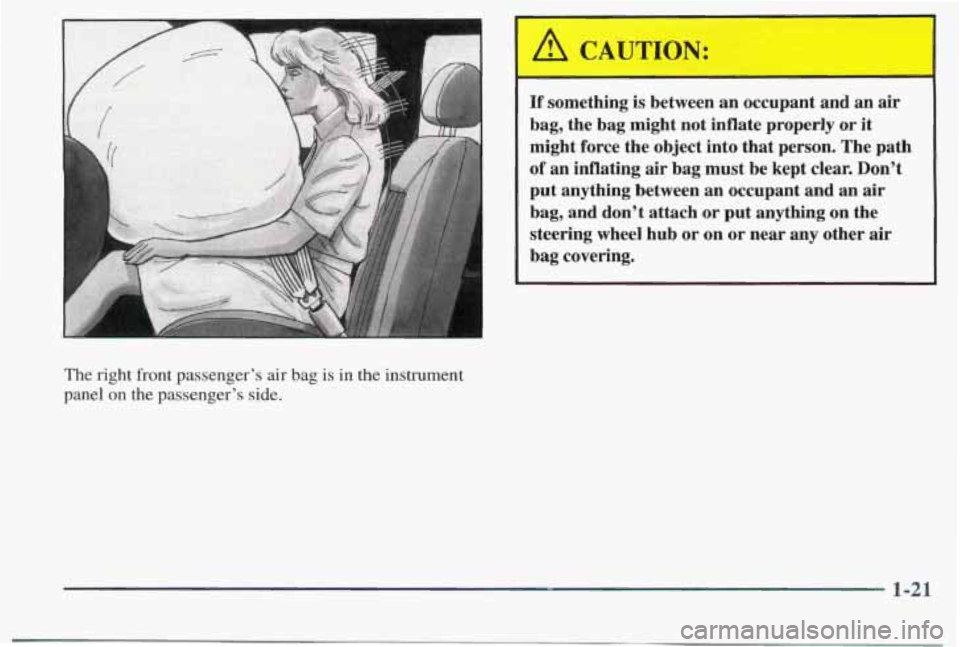 PONTIAC BONNEVILLE 1998 Owners Manual The right front passenger’s air bag is in the instrument
panel
on the passenger’s side.
‘ A CAUTION: I I
If something is between an occupant and an air
bag, the bag might PONTIAC BONNEVILLE 1998 Owners Manual The right front passenger’s air bag is in the instrument
panel
on the passenger’s side.
‘ A CAUTION: I I
If something is between an occupant and an air
bag, the bag might