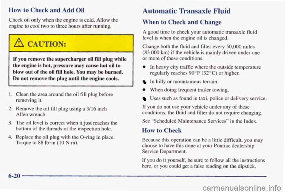 PONTIAC BONNEVILLE 1998  Owners Manual How to Check and Add Oil 
Check  oil  only  when the engine  is  cold.  Allow  the 
engine 
to cool two  to  three  hours  after  running. 
If you  remove  the  supercharger oil €ill plug  while 
th