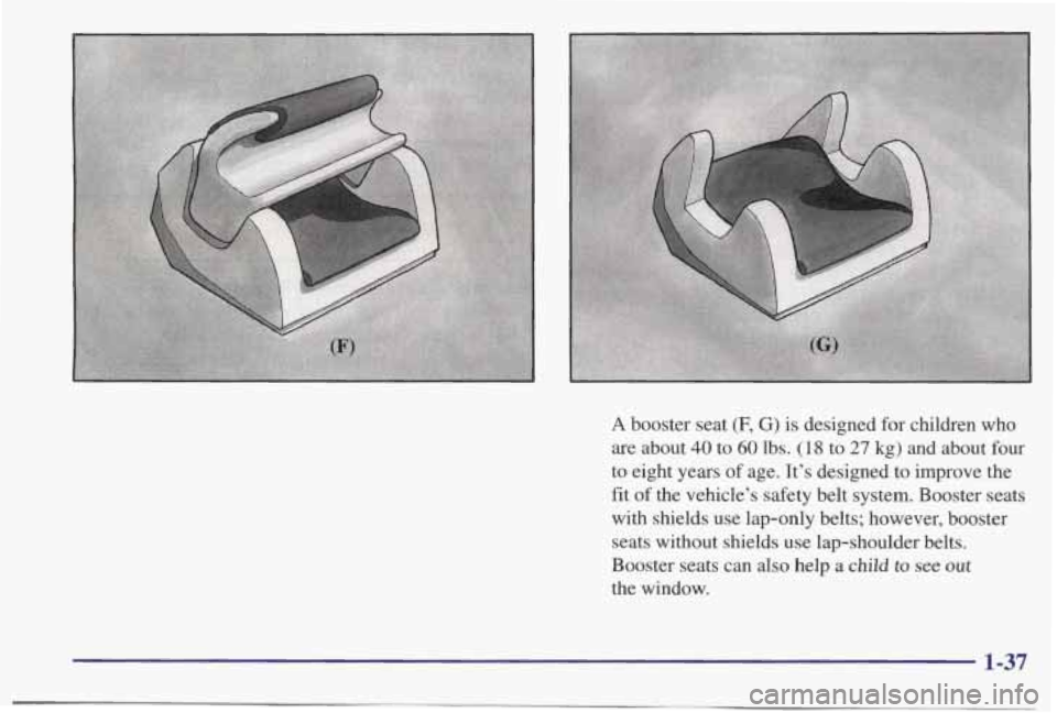 PONTIAC BONNEVILLE 1998 Service Manual A booster seat (F, G) is designed for children who
are about 40 to 60 lbs. (18 to 27 kg) and about four
to eight years of age. It’s designed to improve the
fit of the vehicle’s safety PONTIAC BONNEVILLE 1998 Service Manual A booster seat (F, G) is designed for children who
are about 40 to 60 lbs. (18 to 27 kg) and about four
to eight years of age. It’s designed to improve the
fit of the vehicle’s safety