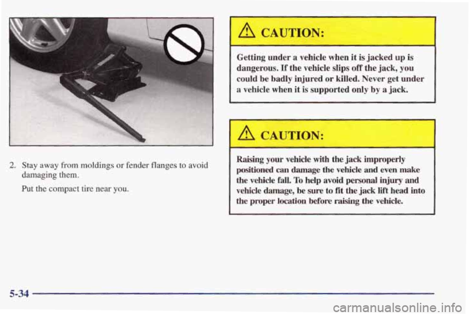 PONTIAC FIREBIRD 1998  Owners Manual 2. Stay away from moldings or fender flanges to avoid 
damaging 
them. 
Put the compact  tire near you. 
A CAUTION: 
Getting  under  a  vehicle  when  it is  jacked up is 
dangerous. 
If the  vehicle 