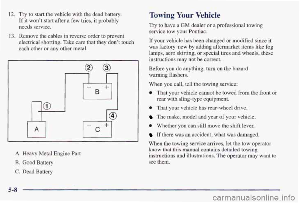 PONTIAC FIREBIRD 1997  Owners Manual 12. Try to start the vehicle with  the dead battery. 
If it won’t  start after  a few  tries, it probably 
needs  service. 
13. Remove  the cables  in  reverse order to prevent 
electrical  shorting