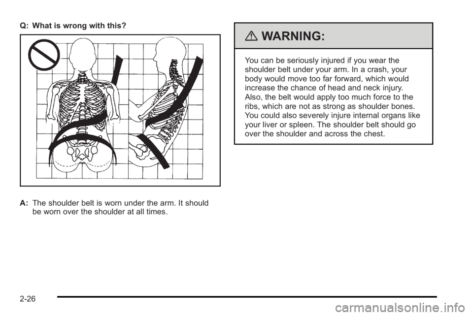 PONTIAC G3 2010 User Guide Q: What is wrong with this?
A:The shoulder belt is worn under the arm. It should
be worn over the shoulder at all times.
{WARNING:
You can be seriously injured if you wear the
shoulder belt under your